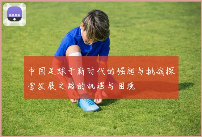 中国足球于新时代的崛起与挑战探索发展之路的机遇与困境