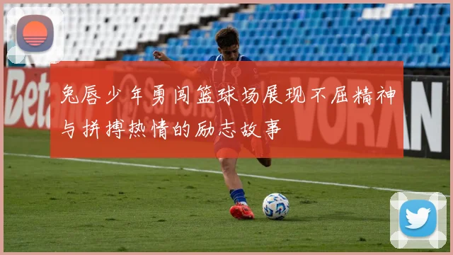 兔唇少年勇闯篮球场展现不屈精神与拼搏热情的励志故事