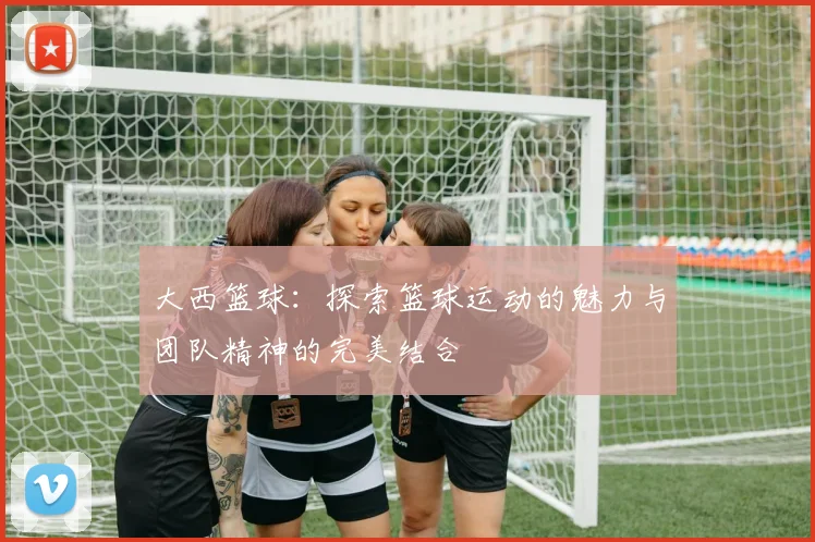 大西篮球：探索篮球运动的魅力与团队精神的完美结合