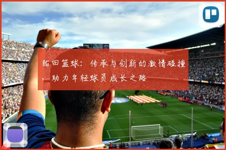 陇田篮球：传承与创新的激情碰撞，助力年轻球员成长之路