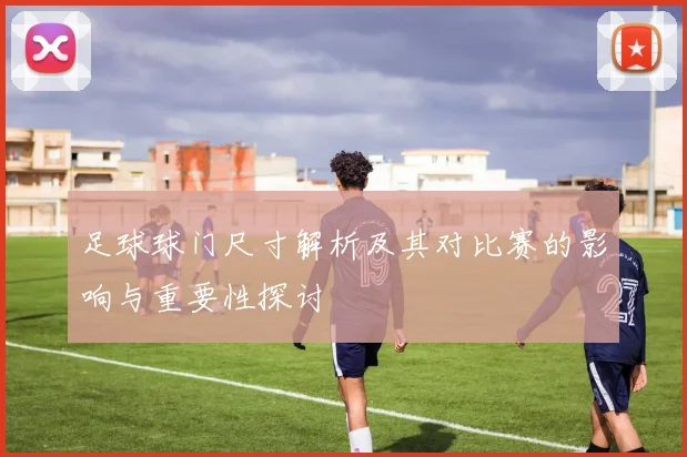 足球球门尺寸解析及其对比赛的影响与重要性探讨