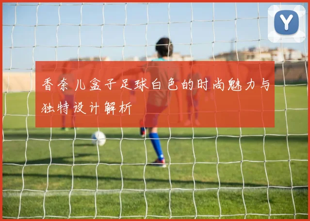 香奈儿盒子足球白色的时尚魅力与独特设计解析