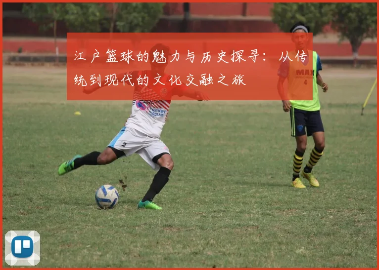 江户篮球的魅力与历史探寻：从传统到现代的文化交融之旅