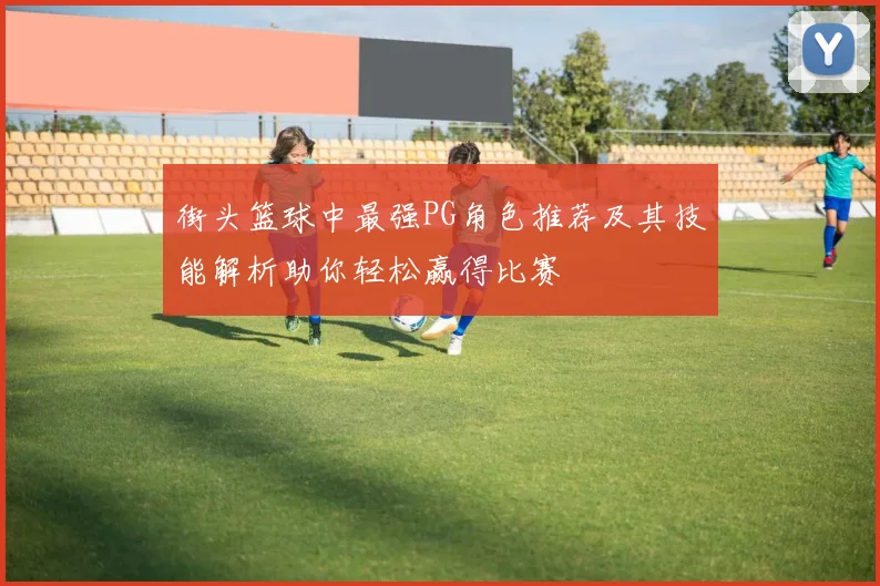 街头篮球中最强PG角色推荐及其技能解析助你轻松赢得比赛